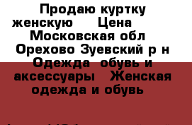 Продаю куртку женскую.  › Цена ­ 500 - Московская обл., Орехово-Зуевский р-н Одежда, обувь и аксессуары » Женская одежда и обувь   